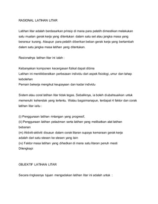 RASIONAL LATIHAN LITAR
Latihan litar adalah berdasarkan prinsip di mana para pelatih dimestikan melakukan
satu muatan gerak kerja yang ditentukan dalarn satu set atau jangka masa yang
beransur kurang. Ataupun para pelatih diberikan beban gerak kerja yang bertambah
dalam satu jangka masa latihan yang ditentukan.
Rasionalnya latihan litar ini ialah :
Kebanyakan komponen kecergasan fizikal dapat dibina
Latihan ini menitikberatkan perbezaan individu dari aspek fisiologi, umur dan tahap
kebolehan
Pemain bekerja mengikut keupayaan dan kadar individu
Sistem atau coral latihan litar tidak tegas. Sebaliknya, ia boleh diubahsuaikan untuk
memenuhi kehendak yang tertentu. Walau bagaimanapun, terdapat 4 faktor dan corak
latihan litar iaitu :
(i) Penggunaan latihan rintangan yang progresif,
(ii) Penggunaan latihan pelaziman serta latihan yang melibatkan alat latihan
bebanan
(m) Aktiviti-aktiviti disusun dalam corak litaran supaya kemaraan gerak kerja
adalah dari satu stesen ke stesen yang lain
(iv) Faktor masa latihan yang dihadkan di mana satu litaran penuh mesti
Dilengkapi
OBJEKTIF LATIHAN LITAR
Secara ringkasnya tujuan mengadakan latihan litar ini adalah untuk :
 