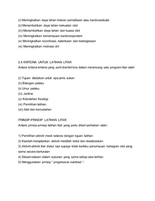 (i) Meningkatkan daya tahan kitaran pernafasan atau kardiovaskular
(ii) Menambahkan daya tahan kekuatan otot
(iii) Menambahkan daya tahan dan kuasa otot
(iv) Meningkatkan kemampuan kardiorespiratori
(v) Meningkatkan koordinasi, kelenturan dan ketangkasan
(vi) Meningkatkan motivasi diri
2.4 KRITERIA UNTUK LATIHAN LITAR
Antara kriteria-kriteria yang peril diambil kira dalam merancang satu program litar ialah
(i) Tujuan dladakan untuk apa jenis sukan
(ii) Bilangan pelaku
(iii Umur pelaku
(iv) Jantina
(v) Kebolehan fisiologi
(vi) Pemilihan latihan.
(vii) Alat dan kemudahan
PRINSIP-PRINSIP LATIHAN LITAR
Antara prinsip-prinsip latihan litar yang perlu diberi perhatian ialah :
1) Pemilihan aktiviti mesti selaras dengan tujuan latihan
2) Kaedah menjalankan aktiviti mestilah betul dan diselaraskan
3) Aktiviti-aktiviti litar diatur rapi supaya tidak berlaku penumpuan bahagian otot yang
sama secara berturutan
4) Stesen-stesen dalam susunan yang sama setiap sesi latihan
5) Menggunakan prinsip “ progressive overload “.
 