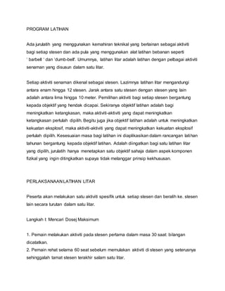 PROGRAM LATIHAN
Ada jurulatih yang menggunakan kemahiran teknikal yang berlainan sebagai aktiviti
bagi setiap stesen dan ada pula yang menggunakan alat latihan bebanan seperti
‘ barbell ‘ dan ‘dumb-bell'. Umumnya, latihan litar adalah latihan dengan pelbagai aktiviti
senaman yang disusun dalam satu litar.
Setiap aktiviti senaman dikenal sebagai stesen. Lazimnya latihan litar mengandungi
antara enam hingga 12 stesen. Jarak antara satu stesen dengan stesen yang lain
adalah antara lima hingga 10 meter. Pemilihan aktiviti bagi setiap stesen bergantung
kepada objektif yang hendak dicapai. Sekiranya objektif latihan adalah bagi
meningkatkan ketangkasan, maka aktiviti-aktiviti yang dapat meningkatkan
ketangkasan perlulah dipilih. Begitu juga jika objektif latihan adalah untuk meningkatkan
kekuatan eksplosif, maka aktiviti-aktiviti yang dapat meningkatkan kekuatan eksplosif
perlulah dipilih. Kesesuaian masa bagi latihan ini diaplikasikan dalam rancangan latihan
tahunan bergantung kepada objektif latihan. Adalah diingatkan bagi satu latihan litar
yang dipilih, jurulatih hanya menetapkan satu objektif sahaja dalam aspek komponen
fizikal yang ingin ditingkatkan supaya tidak melanggar prinsip kekhususan.
PERLAKSANAAN LATIHAN LITAR
Peserta akan melakukan satu aktiviti spesifik untuk setiap stesen dan beralih ke. stesen
lain secara turutan dalam satu litar.
Langkah I: Mencari Dosej Maksimum
1. Pemain melakukan aktiviti pada stesen pertama dalam masa 30 saat: bilangan
dicatatkan.
2. Pemain rehat selama 60 seat sebelum memulakan aktiviti di stesen yang seterusnya
sehinggalah tamat stesen terakhir salam satu litar.
 