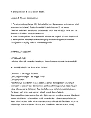 3. Bilangan lakuan di setiap stesen dicatat.
Langkah II: Mencari Dosej Latihan
1. Pemain melakukan hanya 50% daripada bilangan ulangan pada setiap stesen (atlet
berprestasi sederhana). Contoh tekan tubi 20 kali dilakukan 10 kali sahaja.
2 Pemain melakukan aktiviti pada setiap stesen tanpa henti sehingga tamat satu litar
dan masa dicatatkan sebagai masa dasar.
3. Masa sasaran pemain untuk latihan litar tersebut dikurangkan 10-20% masa dasar.
4. Setiap pemain mempunyai masa dasar yang berbeza menggambarkan tahap
kecergasan fizikal yang berbeza pada setiap pemain.
AKTIVITI LATIHAN LITAR
LARI ULANG-ALIK
Lari ulang alik untuk mengukur kecekapan sistem tenaga anaerobik dan kuasa kaki.
a) Lari ulang alik (Shuttle Run) : Cara Pertama
Cara masa – 100 hingga 120 saat.
Cara ulangan/ bilangan – 55 hingga 70 kali.
Cara pergerakan:
Peserta hanya akan berlari dengan seberapa pantas dan cepat dari satu tempat
permulaan ke jarak 20 atau 25 meter dan berulang alik hingga cukup masa atau pun
cukup bilangan yang ditetapkan. Tiap-tiap kali peserta berlari dikira sekali ulangan.
Gambaran arah larian serta ulangan adalah seperti dalam Rajah A.
Kelemahan biasa dalam pergerakan ini – dalam ulangan, misalnya, peserta tidak berlari
pantas tetapi berlari perlahan-lahan untuk mencukupkan bilangan yang ditetapkan.
Kalau begini caranya maka latihan atau pergerakan ini tidak ada faedahnya langsung
sebab ianya tidak ada elemen derasan atau pun elemen tekanan ke atas jantung.
 