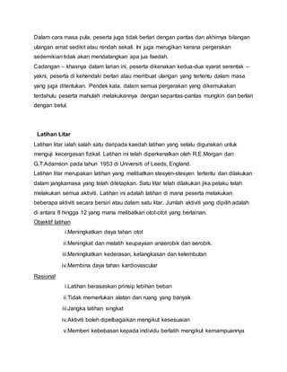 Dalam cara masa pula, peserta juga tidak berlari dengan pantas dan akhirnya bilangan
ulangan amat sedikit atau rendah sekali. Ini juga merugikan kerana pergerakan
sedemikian tidak akan mendatangkan apa jua faedah.
Cadangan – khasnya dalam larian ini, peserta dikenakan kedua-dua syarat serentak –
yakni, peserta di kehendaki berlari atau membuat ulangan yang tertentu dalam masa
yang juga ditentukan. Pendek kata, dalam semua pergerakan yang dikemukakan
terdahulu peserta mahulah melakukannya dengan sepantas-pantas mungkin dan berlari
dengan betul.
Latihan Litar
Latihan litar ialah salah satu daripada kaedah latihan yang selalu digunakan untuk
menguji kecergasan fizikal. Latihan ini telah diperkenalkan oleh R.E.Morgan dan
G.T.Adamson pada tahun 1953 di Universiti of Leeds, England.
Latihan litar merupakan latihan yang melibatkan stesyen-stesyen tertentu dan dilakukan
dalam jangkamasa yang telah ditetapkan. Satu litar telah dilakukan jika pelaku telah
melakukan semua aktiviti. Latihan ini adalah latihan di mana peserta melakukan
beberapa aktiviti secara bersiri atau dalam satu litar. Jumlah aktiviti yang dipilih adalah
di antara 8 hingga 12 yang mana melibatkan otot-otot yang berlainan.
Objektif latihan
i.Meningkatkan daya tahan otot
ii.Meningkat dan melatih keupayaan anaerobik dan aerobik.
iii.Meningkatkan kederasan, ketangkasan dan kelembutan
iv.Membina daya tahan kardiovascular
Rasional
i.Latihan berasaskan prinsip lebihan beban
ii.Tidak memerlukan alatan dan ruang yang banyak
iii.Jangka latihan singkat
iv.Aktiviti boleh dipelbagaikan mengikut kesesuaian
v.Memberi kebebasan kepada individu berlatih mengikut kemampuannya
 