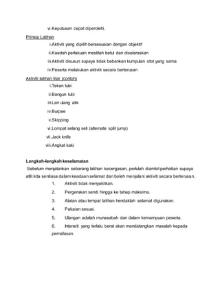 vi.Keputusan cepat diperolehi.
Prinsip Latihan
i.Aktiviti yang dipilih bersesuaian dengan objektif
ii.Kaedah perlakuan mestilah betul dan diselaraskan
iii.Aktiviti disusun supaya tidak bebankan kumpulan otot yang sama
iv.Peserta melakukan aktiviti secara berterusan
Aktiviti latihan litar (contoh)
i.Tekan tubi
ii.Bangun tubi
iii.Lari ulang alik
iv.Burpee
v.Skipping
vi.Lompat selang seli (alternate split jump)
vii.Jack knife
viii.Angkat kaki
Langkah-langkah keselamatan
Sebelum menjalankan sebarang latihan kecergasan, perlulah diambil perhatian supaya
atlit kita sentiasa dalam keadaan selamat dan boleh menjalani aktiviti secara berterusan.
1. Aktiviti tidak menyakitkan.
2. Pergerakan sendi hingga ke tahap maksima.
3. Alatan atau tempat latihan hendaklah selamat digunakan.
4. Pakaian sesuai.
5. Ulangan adalah munasabah dan dalam kemampuan peserta.
6. Intensiti yang terlalu berat akan mendatangkan masalah kepada
pernafasan.
 