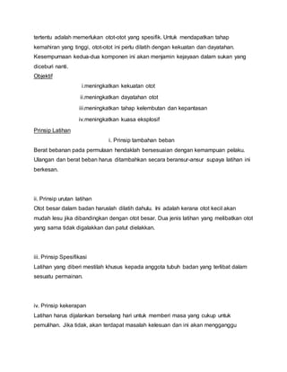 tertentu adalah memerlukan otot-otot yang spesifik. Untuk mendapatkan tahap
kemahiran yang tinggi, otot-otot ini perlu dilatih dengan kekuatan dan dayatahan.
Kesempurnaan kedua-dua komponen ini akan menjamin kejayaan dalam sukan yang
diceburi nanti.
Objektif
i.meningkatkan kekuatan otot
ii.meningkatkan dayatahan otot
iii.meningkatkan tahap kelembutan dan kepantasan
iv.meningkatkan kuasa eksplosif
Prinsip Latihan
i. Prinsip tambahan beban
Berat bebanan pada permulaan hendaklah bersesuaian dengan kemampuan pelaku.
Ulangan dan berat beban harus ditambahkan secara beransur-ansur supaya latihan ini
berkesan.
ii. Prinsip urutan latihan
Otot besar dalam badan haruslah dilatih dahulu. Ini adalah kerana otot kecil akan
mudah lesu jika dibandingkan dengan otot besar. Dua jenis latihan yang melibatkan otot
yang sama tidak digalakkan dan patut dielakkan.
iii. Prinsip Spesifikasi
Latihan yang diberi mestilah khusus kepada anggota tubuh badan yang terlibat dalam
sesuatu permainan.
iv. Prinsip kekerapan
Latihan harus dijalankan berselang hari untuk memberi masa yang cukup untuk
pemulihan. Jika tidak, akan terdapat masalah kelesuan dan ini akan mengganggu
 