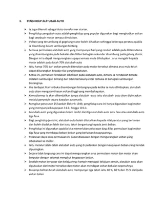 3.     PENGHIDUP ALATUBAH-AUTO

      Ia juga dikenali sebagai Auto-transformer starter.
      Penghidup pengubah-auto adalah penghidup yang popular digunakan bagi menghadkan voltan
       bagi sesebuah motor semasa dimulakan.
      Voltan yang tersambung di gegelung stator boleh dihadkan sehingga beberapa peratus apabila
       ia disambung dalam sambungan bintang.
      Semasa permulaan alatubah auto yang mempunyai had yang rendah adalah pada lilitan utama
       yang disambungkan pada bekalan dan lilitan bahagian sekunder disambung pada gelung stator.
       Dengan ini ia dapat mengurangkan supaya semasa mula dihidupkan , arus mengalir kepada
       motor adalah pada tatah 70% alatubah-auto
      Iaitu hanya 70% dari voltan penuh dikenakan pada motor tersebut dimana arus mula telah
       dapat dikurangkan kepada nilai yang berpatutan.
      Ketika ini, perhatian hendaklah diberikan pada alatubah auto, dimana ia hendaklah berada
       didalam sambungan bintang dan tidak berlakunya litar terbuka di bahagian sambungan
       bintangnya.
      Jika terdapat litar terbuka disambungan bintangnya pada ketika ia mula dihidupkan, alatubah
       auto akan mengalami kesan voltan tinggi yang membahayakan.
      Kemudiannya ia akan dikendalikan tanpa alatubah -auto iaitu alatubah- auto akan dipintaskan
       melalui penyetuh secara kawalan automatik.
      Mengikut peraturan 25 kaedah Elektrik 1949, penghidup cara ini hanya digunakan bagi motor
       yang mempunyai keupayaan 3 k.k. hingga 10 k.k.
      Alatubah-auto yang digunakan boleh terdiri dari tiga alatubah-auto satu fasa atau alatubah-auto
       tiga fasa.
      Bagi penghidup jenis ini, alatubah-auto boleh ditatahkan kepada nilai peratus yang berlainan
       dan boleh diadakan lebih dari satu tatah bergantung kepada jenis beban.
      Penghidup ini digunakan apabila kita memerlukan pelarasan daya kilas permulaan bagi motor
       tiga fasa yang membawa beban-beban yang berlainan keupayaannya.
      Pelarasan daya kilas permulaan ini dapat dilakukan dengan mengurangkan voltan yang
       dibekalkan ke motor.
      Iaitu melalui tatah-tatah alatubah auto yang di padankan dengan keupayaan beban yang hendak
       dipusingkan.
      Secara tidak langsung cara ini dapat mengurangkan arus permulaan motor dan motor akan
       berputar dengan selamat mengikut keupayaan beban.
      Setelah motor berputar dan kelajuannya hampir mencapai kelajuan penuh, alatubah auto akan
       diputuskan dari motor tersebut dan motor akan mendapat voltan bekalan sepenuhnya
      Biasanya belitan tatah alatubah-auto mempunyai tiga tatah iaitu 40 %, 60 % dan 75 % daripada
       voltan talian
 