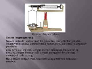Gambar : Neraca ohaus
Neraca lengan gantung
Neraca ini terdiri dari sebuah lengan untuk piring timbangan dan
lengan yang satunya adalah betang panjang sebagai tempat menggeser
pemberat.
Cara kerja alat ini yaitu dengan menyeimbangkan lengan piring
timbang dengan batang skala dengan menggeser beban yang
menempel pada batang.
Hasil dibaca dengan membaca skala yang ditempati pemberat
tersebut.

 