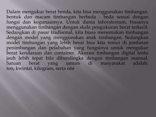 Dalam mengukur berat benda, kita bisa menggunakan timbangan.
bentuk dan macam timbangan berbeda - beda sesuai dengan
fungsi dan kegunaannya. Untuk dunia laboratorium, biasanya
menggunakan timbangan dengan skala pengukuran berat terkecil.
Sedangkan di pasar tradisonal, kita biasa menemukan timbangan
dengan model yang menggunakan anak timbangan. Sedangkan
model timbangan yang lebih besar bisa kita temui di jembatan
penimbangan dan pelabuhan yang fungsinya untuk mengukur
berat kendaraan dan container. Akurasi timbangan digital tentu
jauh lebih tepat bila dibandingka dengan timbangan manual.
Satuan
berat
yang
umum
di
masyarakat
adalah:
ton, kwintal, kilogram, serta ons.

 