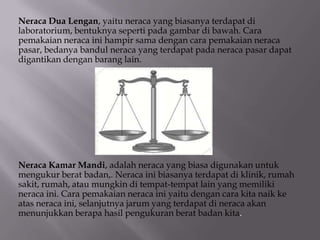 Neraca Dua Lengan, yaitu neraca yang biasanya terdapat di
laboratorium, bentuknya seperti pada gambar di bawah. Cara
pemakaian neraca ini hampir sama dengan cara pemakaian neraca
pasar, bedanya bandul neraca yang terdapat pada neraca pasar dapat
digantikan dengan barang lain.

Neraca Kamar Mandi, adalah neraca yang biasa digunakan untuk
mengukur berat badan,. Neraca ini biasanya terdapat di klinik, rumah
sakit, rumah, atau mungkin di tempat-tempat lain yang memiliki
neraca ini. Cara pemakaian neraca ini yaitu dengan cara kita naik ke
atas neraca ini, selanjutnya jarum yang terdapat di neraca akan
menunjukkan berapa hasil pengukuran berat badan kita.

 
