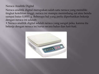 Neraca Analitik Digital
Neraca analitik digital merupakan salah satu neraca yang memiliki
tingkat ketelitian tinggi, neraca ini mampu menimbang zat atau benda
sampai batas 0,0001 g. Beberapa hal yang perlu diperhatikan bekerja
dengan neraca ini adalah:
• Neraca analitik digital adalah neraca yang sangat peka, karena itu
bekerja dengan neraca ini harus secara halus dan hati-hati.

 