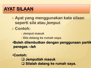 AYAT SILAAN
   Ayat yang menggunakan kata silaan
    seperti sila atau jemput.
   Contoh:
        Jemput   masuk
        Sila datang ke rumah saya.

   •Boleh dilembutkan dengan penggunaan partik
    penegas –lah

   •Contoh:
         Jemputlah masuk
         Silalah datang ke rumah saya.
 