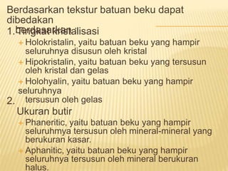 Berdasarkan tekstur batuan beku dapat
dibedakan
berdasarkan :
1. Tingkat kristalisasi
 Holokristalin, yaitu batuan beku yang hampir
seluruhnya disusun oleh kristal
 Hipokristalin, yaitu batuan beku yang tersusun
oleh kristal dan gelas
 Holohyalin, yaitu batuan beku yang hampir
seluruhnya
tersusun oleh gelas
Ukuran butir
 Phaneritic, yaitu batuan beku yang hampir
seluruhmya tersusun oleh mineral-mineral yang
berukuran kasar.
 Aphanitic, yaitu batuan beku yang hampir
seluruhnya tersusun oleh mineral berukuran
halus.
2.
 