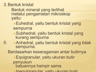 3. Bentuk kristal
Bentuk mineral yang terlihat
melalui pengamatan mikroskop
yaitu:
Euhedral, yaitu bentuk kristal yang
sempurna
Subhedral, yaitu bentuk kristal yang
kurang sempurna
Anhedral, yaitu bentuk kristal yang tidak
sempurna.
Berdasarkan keseragaman antar butirnya
Equigranular, yaitu ukuran butir
penyusun
batuannya hampir sama
5.
 