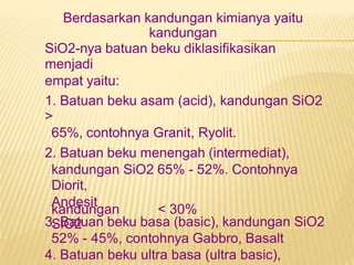 Berdasarkan kandungan kimianya yaitu
kandungan
SiO2-nya batuan beku diklasifikasikan
menjadi
empat yaitu:
1. Batuan beku asam (acid), kandungan SiO2
>
65%, contohnya Granit, Ryolit.
2. Batuan beku menengah (intermediat),
kandungan SiO2 65% - 52%. Contohnya
Diorit,
Andesit
3. Batuan beku basa (basic), kandungan SiO2
52% - 45%, contohnya Gabbro, Basalt
4. Batuan beku ultra basa (ultra basic),
kandungan
SiO2
< 30%
 