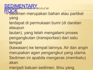 SEDIMENTARY
ROCK
Sedimen merupakan bahan atau partikel
yang
terdapat di permukaan bumi (di daratan
ataupun
lautan), yang telah mengalami proses
pengangkutan (transportasi) dari satu
tempat
(kawasan) ke tempat lainnya. Air dan angin
merupakan agen pengangkut yang utama.
Sedimen ini apabila mengeras (membatu)
akan
menjadi batuan sedimen. Ilmu yang

 