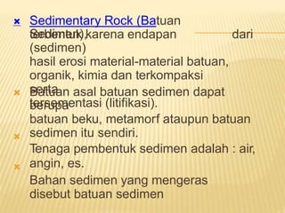 Sedimentary Rock (Batuan
Sedimen),

terbentuk karena endapan
(sedimen)
hasil erosi material-material batuan,
organik, kimia dan terkompaksi
serta
tersementasi (litifikasi).
dari
Batuan asal batuan sedimen dapat
berupa
batuan beku, metamorf ataupun batuan
sedimen itu sendiri.
Tenaga pembentuk sedimen adalah : air,
angin, es.
Bahan sedimen yang mengeras
disebut batuan sedimen



 