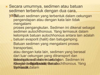  Secara umumnya, sedimen atau batuan
sedimen terbentuk dengan dua cara,
yaitu:
Batuan sedimen yang terbentuk dalam cekungan
pengendapan atau dengan kata lain tidak
mengalami
proses pengangkutan. Sedimen ini dikenal sebagai
sedimen autochthonous. Yang termasuk dalam
kelompok batuan autochhonous antara lain adalah
batuan evaporit (halit) dan batugamping.
Batuan sedimen yang mengalami proses
transportasi,
atau dengan kata lain, sedimen yang berasal
dari luar cekungan yang ditransport dan
diendapkan di dalam cekungan. Sedimen ini
dikenal dengan sedimen allochthonous. Yang
termasuk dalam


kelompok sedimen ini adalah
Batupasir,
Konglomerat, Breksi, Batuan
Epiklastik.
 