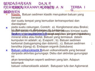 B
DT
E-
R
'lf
D
l
A
'-Tr
S
),
ArR
trK
tr>
A
TT
N
,J.
C
1:"
A
T
R
T1
A
' T
D
T
A
'- TT
NI<
P
T
R
IF'
OS
rJ.
E
.,--
S
,r)
P
'JjE
'TM
"">B
','T
EJN
I' TU
"'J"
K
''T
K
~T
A
,/t
NNY
1A
1·, B
'>'A
1'[TU
"'A
T~N
S
rJ
E
J,'l
DIIT
M
J'J~
E
'T
N
~
TERBA
G
I T'I"'>'-1'.,
I
MJD

:
Klastik. Batuan sedimen klastik merupakan batuan yang
berasal
dari suatu tempat yang kemudian tertransportasi dan
diendapkan
pada suatu cekungan. Contoh: a). Konglomerat atau Breksi;
b). Batupasir; c). Batulanau; d). Lempung
Sedimen kimiawi/biokimia Batuan sedimen kimiawi / biokimia

adalah batuan hasil pengendapan dari proses kimiawi suatu
larutan, atau organisme bercangkang atau yang mengandung
mineral silika atau fosfat. Batuan yang termasuk dalam
kumpulan ini adalah: a). Evaporit ; b). Batuan sedimen
karbonat (batugamping dan dolomit) ; c). Batuan sedimen
bersilika (rijang) d). Endapan organik (batubara)
Batuan volkanoklastik Batuan volkanoklastik yang berasal
;

daripada aktivitas gunungapi. Debu dari aktivitas gunungapi
ini
akan terendapkan seperti sedimen yang lain. Adapun
kelompok
batuan volkanoklastik adalah: Batupasir tufa dan Aglomerat
 