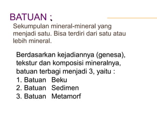 BATUAN :•
Sekumpulan mineral-mineral yang
menjadi satu. Bisa terdiri dari satu atau
lebih mineral.
Berdasarkan kejadiannya (genesa),
tekstur dan komposisi mineralnya,
batuan terbagi menjadi 3, yaitu :
1.
2.
3.
Batuan
Batuan
Batuan
Beku
Sedimen
Metamorf
 