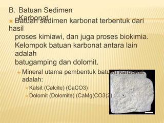 B. Batuan Sedimen
Karbonat
 Batuan sedimen karbonat terbentuk dari
hasil
proses kimiawi, dan juga proses biokimia.
Kelompok batuan karbonat antara lain
adalah
batugamping dan dolomit.
 Mineral utama pembentuk batuan karbonat
adalah:
 Kalsit (Calcite) (CaCO3)
 Dolomit (Dolomite) (CaMg(CO3)2)
 
