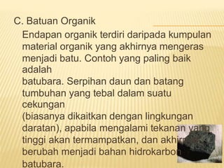 C. Batuan Organik
Endapan organik terdiri daripada kumpulan
material organik yang akhirnya mengeras
menjadi batu. Contoh yang paling baik
adalah
batubara. Serpihan daun dan batang
tumbuhan yang tebal dalam suatu
cekungan
(biasanya dikaitkan dengan lingkungan
daratan), apabila mengalami tekanan yang
tinggi akan termampatkan, dan akhirnya
berubah menjadi bahan hidrokarbon
batubara.
 