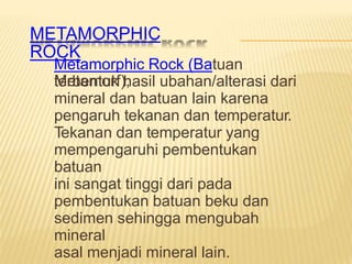 METAMORPHIC
ROCK
Metamorphic Rock (Batuan
Metamorf),
terbentuk hasil ubahan/alterasi dari
mineral dan batuan lain karena
pengaruh tekanan dan temperatur.
Tekanan dan temperatur yang
mempengaruhi pembentukan
batuan
ini sangat tinggi dari pada
pembentukan batuan beku dan
sedimen sehingga mengubah
mineral
asal menjadi mineral lain.
 