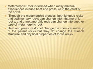  Metamorphic Rock is formed when rocky material
experiences intense heat and pressure in the crust of
the earth.
 Through the metamorphic process, both igneous rocks
and sedimentary rocks can change into metamorphic
rocks, and a metamorphic rock can change into another
type of metamorphic rock.
 Heat and pressure do not change the chemical makeup
of the parent rocks but they do change the mineral
structure and physical properties of those rocks.
 