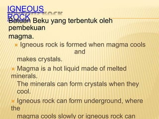 IGNEOUS
ROCK
Batuan Beku yang terbentuk oleh
pembekuan
magma.
 Igneous rock is formed when magma cools
and
makes crystals.
 Magma is a hot liquid made of melted
minerals.
The minerals can form crystals when they
cool.
 Igneous rock can form underground, where
the
magma cools slowly or igneous rock can
 