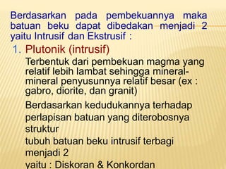 Berdasarkan pada pembekuannya maka
batuan beku dapat dibedakan menjadi 2
yaitu Intrusif dan Ekstrusif :
1. Plutonik (intrusif)
Terbentuk dari pembekuan magma yang
relatif lebih lambat sehingga mineral-
mineral penyusunnya relatif besar (ex :
gabro, diorite, dan granit)
Berdasarkan kedudukannya terhadap
perlapisan batuan yang diterobosnya
struktur
tubuh batuan beku intrusif terbagi
menjadi 2
yaitu : Diskoran & Konkordan
 