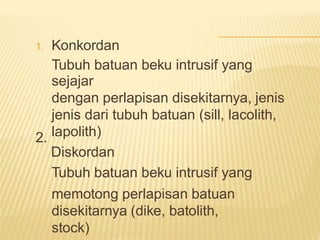 Konkordan
Tubuh batuan beku intrusif yang
sejajar
dengan perlapisan disekitarnya, jenis
jenis dari tubuh batuan (sill, lacolith,
lapolith)
Diskordan
Tubuh batuan beku intrusif yang
memotong perlapisan batuan
disekitarnya (dike, batolith,
stock)
1.
2.
 