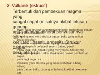 2. Vulkanik (ektrusif)
Terbentuk dari pembekuan magma
yang
sangat cepat (misalnya akibat letusan
gunung
api) sehingga mineral penyusunnya
lebih
kecil.(ex : basalt, andesit). Struktur
batuan
beku ektrusif :
Masif, yaitu struktur yang memperlihatkan suatu masa batuan
yang terlihat seragam.
Sheeting joint, yaitu struktur batuan beku yang terlihat
sebagai lapisan
Columnar joint, yaitu struktur yang memperlihatkan
batuan terpisah poligonal seperti batang pensil.
Pillow lava, yaitu struktur yang menyerupai bantal yang
bergumpal-gumpal. Hal ini diakibatkan proses pembekuan
terjadi
pada lingkungan air.
Vesikular, yaitu struktur yang memperlihatkan lubang-
lubang
pada batuan beku. Lubang ini terbentuk akibat pelepasan
gas





 