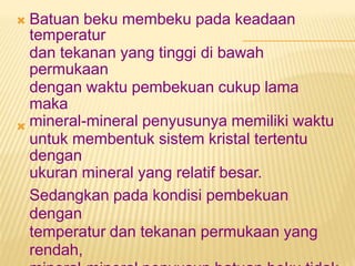 Batuan beku membeku pada keadaan
temperatur
dan tekanan yang tinggi di bawah
permukaan
dengan waktu pembekuan cukup lama
maka
mineral-mineral penyusunya memiliki waktu
untuk membentuk sistem kristal tertentu
dengan
ukuran mineral yang relatif besar.
Sedangkan pada kondisi pembekuan
dengan
temperatur dan tekanan permukaan yang
rendah,


 