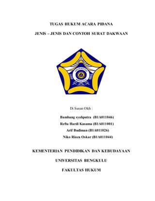 TUGAS HUKUM ACARA PIDANA
JENIS – JENIS DAN CONTOH SURAT DAKWAAN
Di Susun Oleh :
Bambang syahputra (B1A011046)
Refta Hardi Kusuma (B1A011001)
Arif Budiman (B1A011026)
Niko Rioza Oskar (B1A011044)
KEMENTERIAN PENDIDIKAN DAN KEBUDAYAAN
UNIVERSITAS BENGKULU
FAKULTAS HUKUM
 