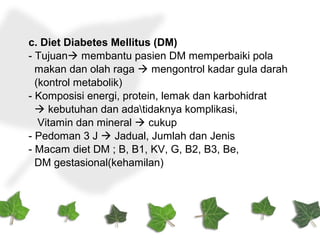 c. Diet Diabetes Mellitus (DM)
- Tujuan membantu pasien DM memperbaiki pola
makan dan olah raga  mengontrol kadar gula darah
(kontrol metabolik)
- Komposisi energi, protein, lemak dan karbohidrat
 kebutuhan dan adatidaknya komplikasi,
Vitamin dan mineral  cukup
- Pedoman 3 J  Jadual, Jumlah dan Jenis
- Macam diet DM ; B, B1, KV, G, B2, B3, Be,
DM gestasional(kehamilan)
 