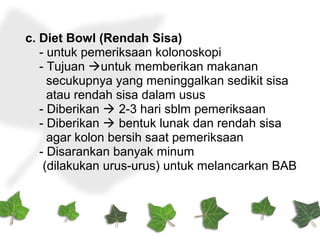 c. Diet Bowl (Rendah Sisa)
- untuk pemeriksaan kolonoskopi
- Tujuan untuk memberikan makanan
secukupnya yang meninggalkan sedikit sisa
atau rendah sisa dalam usus
- Diberikan  2-3 hari sblm pemeriksaan
- Diberikan  bentuk lunak dan rendah sisa
agar kolon bersih saat pemeriksaan
- Disarankan banyak minum
(dilakukan urus-urus) untuk melancarkan BAB
 
