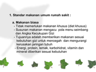1. Standar makanan umum rumah sakit :
a. Makanan biasa
- Tidak memerlukan makanan khusus (diet khusus)
- Susunan makanan mengacu pola menu seimbang
dan Angka Kecukupan Gizi
- Tujuannya adalah memberikan makanan sesuai
kebutuhan gizi untuk mencegah dan mengurangi
kerusakan jaringan tubuh
- Energi, protein, lemak, karbohidrat, vitamin dan
mineral diberikan sesuai kebutuhan
 