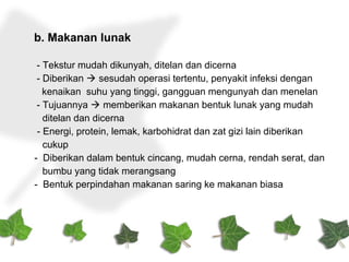 b. Makanan lunak
- Tekstur mudah dikunyah, ditelan dan dicerna
- Diberikan  sesudah operasi tertentu, penyakit infeksi dengan
kenaikan suhu yang tinggi, gangguan mengunyah dan menelan
- Tujuannya  memberikan makanan bentuk lunak yang mudah
ditelan dan dicerna
- Energi, protein, lemak, karbohidrat dan zat gizi lain diberikan
cukup
- Diberikan dalam bentuk cincang, mudah cerna, rendah serat, dan
bumbu yang tidak merangsang
- Bentuk perpindahan makanan saring ke makanan biasa
 