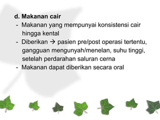 d. Makanan cair
- Makanan yang mempunyai konsistensi cair
hingga kental
- Diberikan  pasien pre/post operasi tertentu,
gangguan mengunyah/menelan, suhu tinggi,
setelah perdarahan saluran cerna
- Makanan dapat diberikan secara oral
 