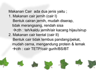 Makanan Cair ada dua jenis yaitu ;
1. Makanan cair jernih (cair I)
Bentuk cairan jernih, mudah diserap,
tidak merangsang, rendah sisa
cth : teh/kaldu jernih/air kacang hijau/sirup
2. Makanan cair kental (cair II)
Bentuk cair tidak tembus pandang/pekat,
mudah cerna, mengandung protein & lemak
cth : cair TETP/cair gurih/BS/BT
 