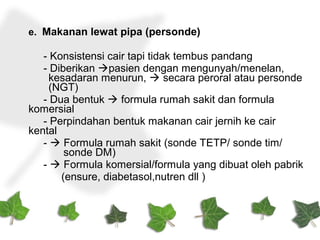 e. Makanan lewat pipa (personde)
- Konsistensi cair tapi tidak tembus pandang
- Diberikan pasien dengan mengunyah/menelan,
kesadaran menurun,  secara peroral atau personde
(NGT)
- Dua bentuk  formula rumah sakit dan formula
komersial
- Perpindahan bentuk makanan cair jernih ke cair
kental
-  Formula rumah sakit (sonde TETP/ sonde tim/
sonde DM)
-  Formula komersial/formula yang dibuat oleh pabrik
(ensure, diabetasol,nutren dll )
 
