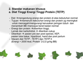 2. Standar makanan khusus
a. Diet Tinggi Energi Tinggi Protein (TETP)
- Diet mengandung energi dan protein di atas kebutuhan normal
- Tujuan memenuhi kebutuhan energi dan protein yg meningkat
untuk mencegah/mengurangi kerusakan jaringan tubuh dan
menambah BB /mencapai berat badan normal
- Energi dan protein diberikan tinggi,
Lemak dan karbohidrat  diberikan cukup
- Diberikan  pasien pre dan post operasi, KEP,
pasien luka bakar, hipertiroid, hamil dan post partum
- Macam diet TETP ; TETP I dan TETP II
(Energi > 2000 kkal, Protein 2-2,5 gr/kg BB)
 