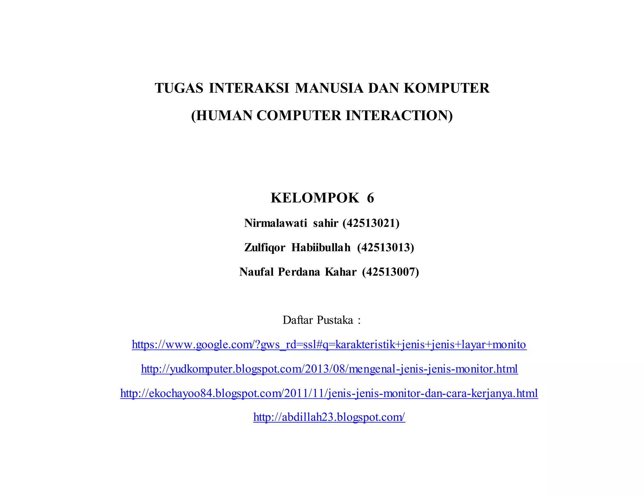 TUGAS INTERAKSI MANUSIA DAN KOMPUTER
(HUMAN COMPUTER INTERACTION)
KELOMPOK 6
Nirmalawati sahir (42513021)
Zulfiqor Habiibullah (42513013)
Naufal Perdana Kahar (42513007)
Daftar Pustaka :
https://www.google.com/?gws_rd=ssl#q=karakteristik+jenis+jenis+layar+monito
http://yudkomputer.blogspot.com/2013/08/mengenal-jenis-jenis-monitor.html
http://ekochayoo84.blogspot.com/2011/11/jenis-jenis-monitor-dan-cara-kerjanya.html
http://abdillah23.blogspot.com/
 