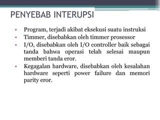 PENYEBAB INTERUPSI
• Program, terjadi akibat eksekusi suatu instruksi
• Timmer, disebabkan oleh timmer prosessor
• I/O, disebabkan oleh I/O controller baik sebagai
tanda bahwa operasi telah selesai maupun
memberi tanda eror.
• Kegagalan hardware, disebabkan oleh kesalahan
hardware seperti power failure dan memori
parity eror.
 