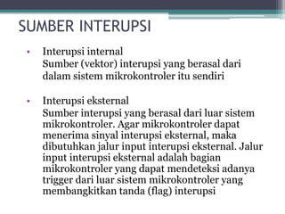 SUMBER INTERUPSI
• Interupsi internal
Sumber (vektor) interupsi yang berasal dari
dalam sistem mikrokontroler itu sendiri
• Interupsi eksternal
Sumber interupsi yang berasal dari luar sistem
mikrokontroler. Agar mikrokontroler dapat
menerima sinyal interupsi eksternal, maka
dibutuhkan jalur input interupsi eksternal. Jalur
input interupsi eksternal adalah bagian
mikrokontroler yang dapat mendeteksi adanya
trigger dari luar sistem mikrokontroler yang
membangkitkan tanda (flag) interupsi
 