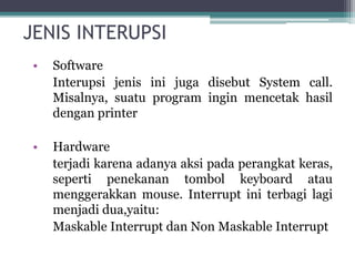 JENIS INTERUPSI
• Software
Interupsi jenis ini juga disebut System call.
Misalnya, suatu program ingin mencetak hasil
dengan printer
• Hardware
terjadi karena adanya aksi pada perangkat keras,
seperti penekanan tombol keyboard atau
menggerakkan mouse. Interrupt ini terbagi lagi
menjadi dua,yaitu:
Maskable Interrupt dan Non Maskable Interrupt
 