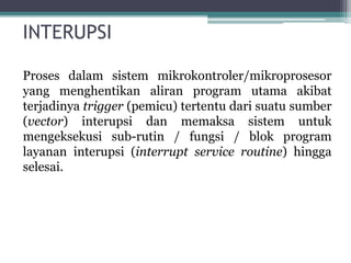 INTERUPSI
Proses dalam sistem mikrokontroler/mikroprosesor
yang menghentikan aliran program utama akibat
terjadinya trigger (pemicu) tertentu dari suatu sumber
(vector) interupsi dan memaksa sistem untuk
mengeksekusi sub-rutin / fungsi / blok program
layanan interupsi (interrupt service routine) hingga
selesai.
 
