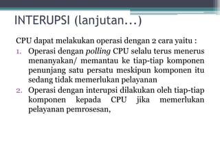 INTERUPSI (lanjutan...)
CPU dapat melakukan operasi dengan 2 cara yaitu :
1. Operasi dengan polling CPU selalu terus menerus
menanyakan/ memantau ke tiap-tiap komponen
penunjang satu persatu meskipun komponen itu
sedang tidak memerlukan pelayanan
2. Operasi dengan interupsi dilakukan oleh tiap-tiap
komponen kepada CPU jika memerlukan
pelayanan pemrosesan,
 