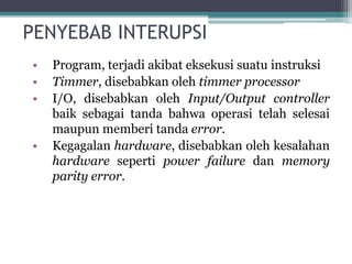 PENYEBAB INTERUPSI
• Program, terjadi akibat eksekusi suatu instruksi
• Timmer, disebabkan oleh timmer processor
• I/O, disebabkan oleh Input/Output controller
baik sebagai tanda bahwa operasi telah selesai
maupun memberi tanda error.
• Kegagalan hardware, disebabkan oleh kesalahan
hardware seperti power failure dan memory
parity error.
 