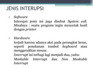 JENIS INTERUPSI
• Software
Interupsi jenis ini juga disebut System call.
Misalnya : suatu program ingin mencetak hasil
dengan printer
• Hardware
terjadi karena adanya aksi pada perangkat keras,
seperti penekanan tombol keyboard atau
menggerakkan mouse.
Interrupt ini terbagi lagi menjadi dua, yaitu:
Maskable Interrupt dan Non Maskable
Interrupt
 