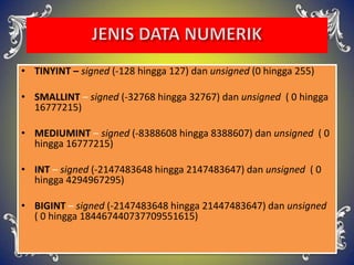 • TINYINT – signed (-128 hingga 127) dan unsigned (0 hingga 255)
• SMALLINT – signed (-32768 hingga 32767) dan unsigned ( 0 hingga
16777215)
• MEDIUMINT – signed (-8388608 hingga 8388607) dan unsigned ( 0
hingga 16777215)
• INT – signed (-2147483648 hingga 2147483647) dan unsigned ( 0
hingga 4294967295)
• BIGINT – signed (-2147483648 hingga 21447483647) dan unsigned
( 0 hingga 184467440737709551615)
 