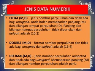 • FLOAT (M,D) – jenis nombor perpuluhan dan tidak ada
bagi unsigned. Anda boleh memaparkan panjang (M)
dan bilangan tempat perpuluhan (D). Panjang dan
bilangan tempat perpuluhan tidak diperlukan dan
default adalah (10,2)
• DOUBLE (M,D) – format nombor perpuluhan dan tidak
ada bagi unsigned dan default adalah (16,4)
• DECIMAL(M,D) – jenis nombor perpuluhan unpacked
dan tidak ada bagi unsigned. Memaparkan panjang (M)
dan bilangan nombor perpuluhan adalah perlu
 