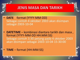 • DATE – format (YYYY-MM-DD)
Sebagai contoh 4 oktober 2003 akan disimpan
sebagai 2003-10-04
• DATETIME – kombinasi diantara tarikh dan masa ,
format (YYYY-MM-DD HH:MM:SS)
Sebagai contoh 3:30 petang pada 4 oktober 2003
akan disimpan sebagai 2003-10-04 15:30:00
• TIME – format (HH:MM:SS)
 